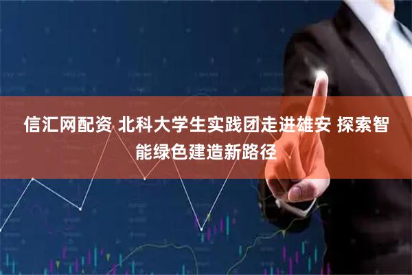 信汇网配资 北科大学生实践团走进雄安&#32;探索智能绿色建造新路径