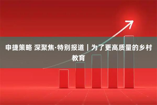 申捷策略 深聚焦·特别报道｜为了更高质量的乡村教育