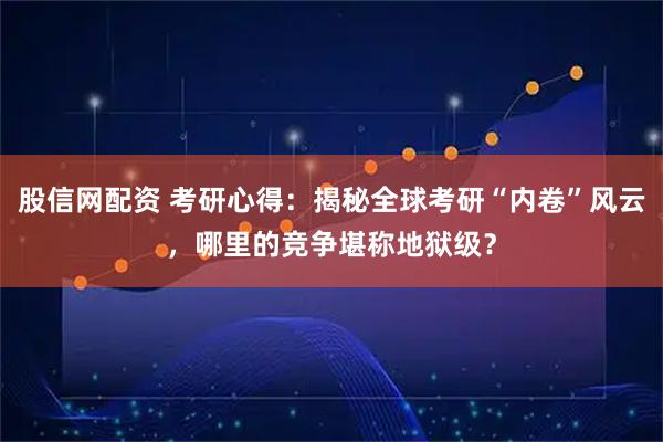 股信网配资 考研心得：揭秘全球考研“内卷”风云，哪里的竞争堪称地狱级？