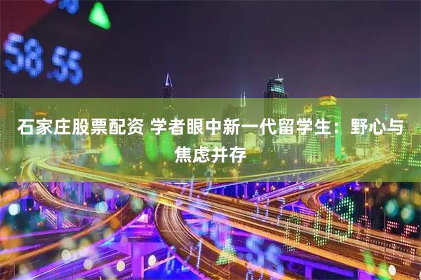 石家庄股票配资 学者眼中新一代留学生：野心与焦虑并存