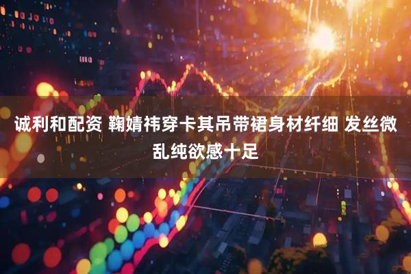 诚利和配资 鞠婧祎穿卡其吊带裙身材纤细 发丝微乱纯欲感十足