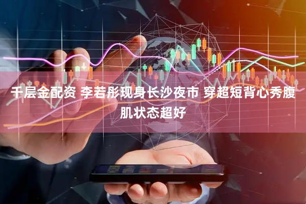 千层金配资 李若彤现身长沙夜市 穿超短背心秀腹肌状态超好