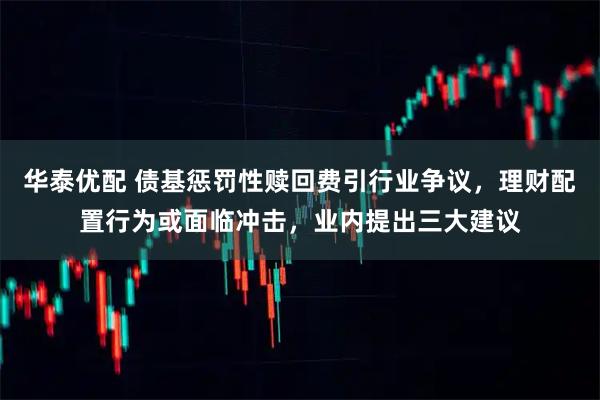 华泰优配 债基惩罚性赎回费引行业争议，理财配置行为或面临冲击，业内提出三大建议