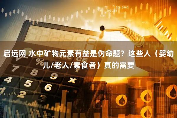 启远网 水中矿物元素有益是伪命题？这些人（婴幼儿/老人/素食者）真的需要