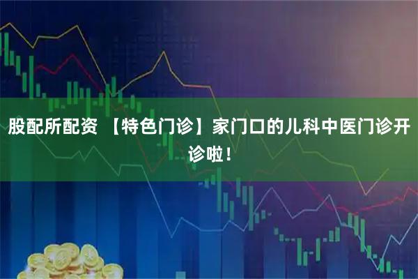 股配所配资 【特色门诊】家门口的儿科中医门诊开诊啦！