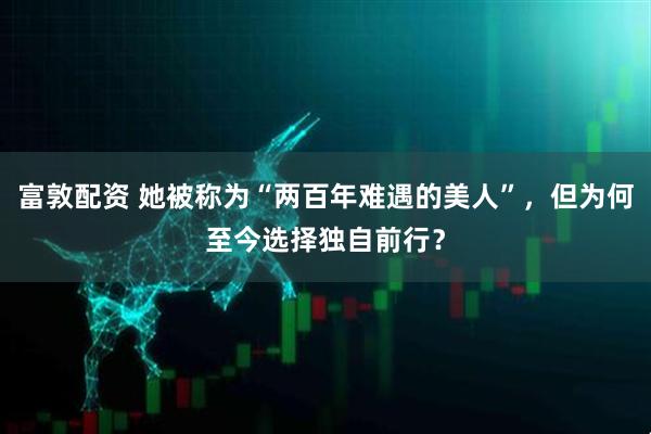 富敦配资 她被称为“两百年难遇的美人”，但为何至今选择独自前行？
