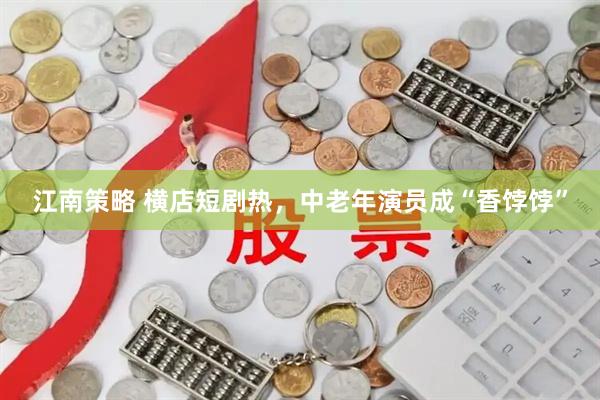 江南策略 横店短剧热，中老年演员成“香饽饽”