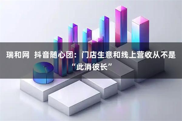 瑞和网  抖音随心团：门店生意和线上营收从不是“此消彼长”