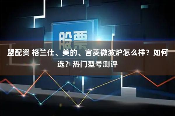 盟配资 格兰仕、美的、宫菱微波炉怎么样？如何选？热门型号测评