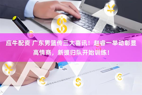 应牛配资 广东男篮传三大喜讯！赵睿一举动彰显高情商，新援归队开始训练！