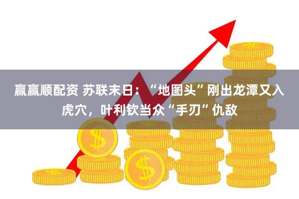 赢赢顺配资 苏联末日：“地图头”刚出龙潭又入虎穴，叶利钦当众“手刃”仇敌