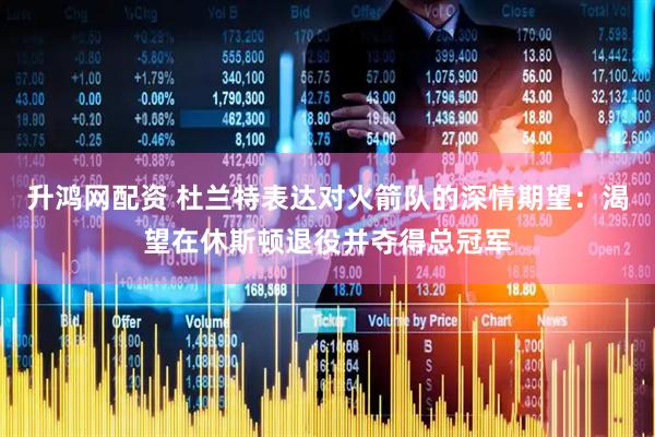 升鸿网配资 杜兰特表达对火箭队的深情期望：渴望在休斯顿退役并夺得总冠军