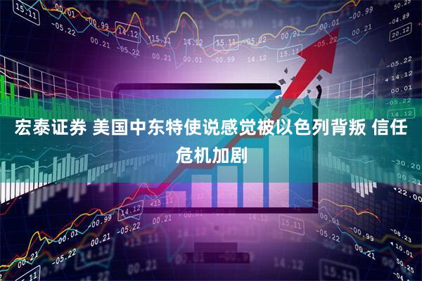 宏泰证券 美国中东特使说感觉被以色列背叛 信任危机加剧
