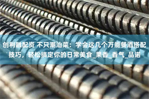 创利融配资 不只潮汕菜：学会这几个万能餐酒搭配技巧，轻松搞定你的日常美食_果香_香气_品诺