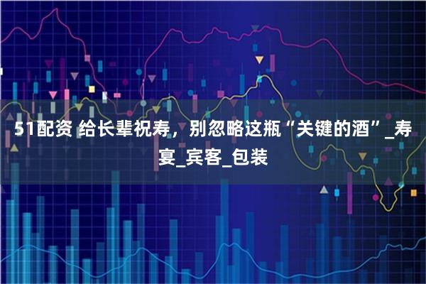 51配资 给长辈祝寿,别忽略这瓶“关键的酒”_寿宴_宾客_包装