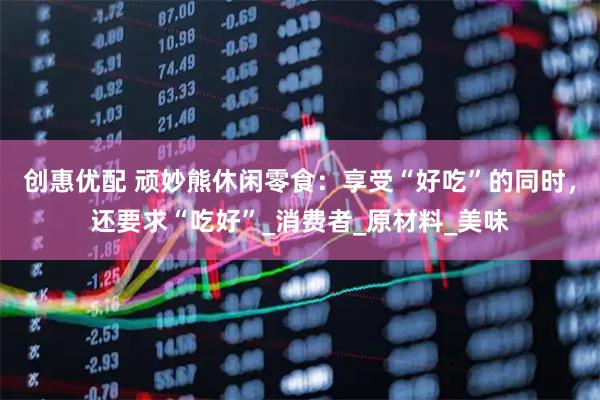 创惠优配 顽妙熊休闲零食：享受“好吃”的同时，还要求“吃好”_消费者_原材料_美味