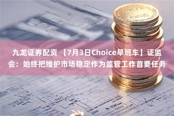 九龙证券配资 【7月3日Choice早班车】证监会：始终把维护市场稳定作为监管工作首要任务
