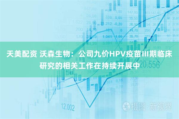 天美配资 沃森生物：公司九价HPV疫苗Ⅲ期临床研究的相关工作在持续开展中