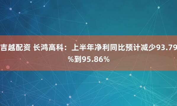 吉越配资 长鸿高科：上半年净利同比预计减少93.79%到95.86%