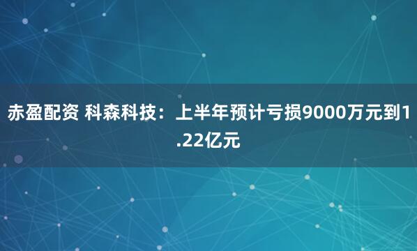 赤盈配资 科森科技：上半年预计亏损9000万元到1.22亿元