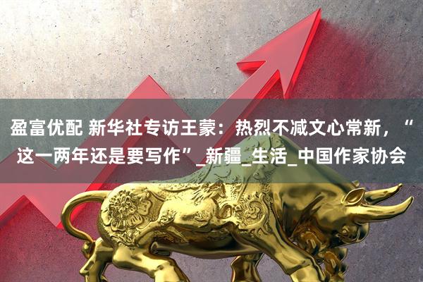 盈富优配 新华社专访王蒙：热烈不减文心常新，“这一两年还是要写作”_新疆_生活_中国作家协会