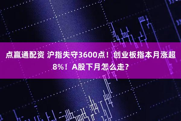 点赢通配资 沪指失守3600点！创业板指本月涨超8%！A股下月怎么走？