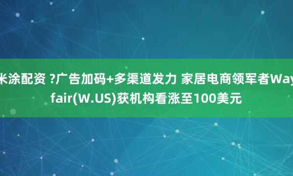 米涂配资 ?广告加码+多渠道发力 家居电商领军者Wayfair(W.US)获机构看涨至100美元