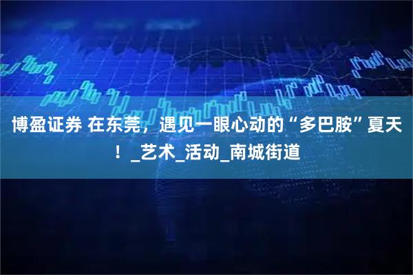 博盈证券 在东莞，遇见一眼心动的“多巴胺”夏天！_艺术_活动_南城街道