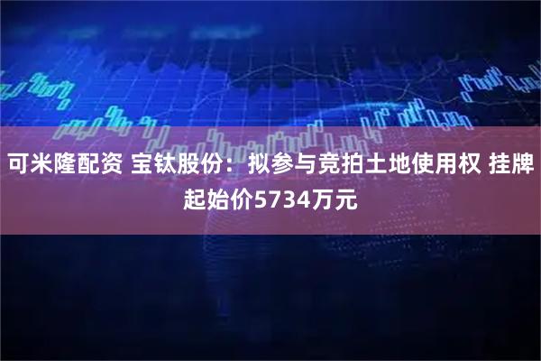 可米隆配资 宝钛股份：拟参与竞拍土地使用权 挂牌起始价5734万元