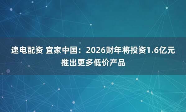 速电配资 宜家中国：2026财年将投资1.6亿元推出更多低价产品