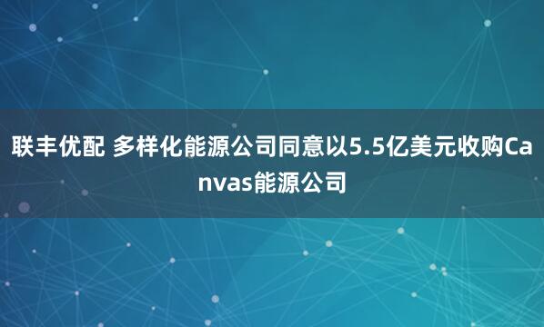 联丰优配 多样化能源公司同意以5.5亿美元收购Canvas能源公司