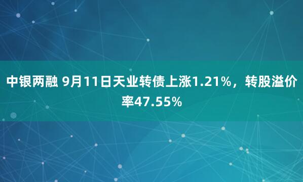 中银两融 9月11日天业转债上涨1.21%，转股溢价率47.55%