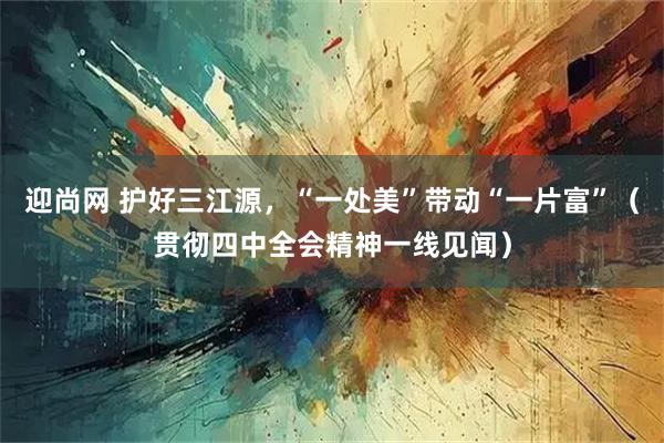 迎尚网 护好三江源，“一处美”带动“一片富”（贯彻四中全会精神一线见闻）