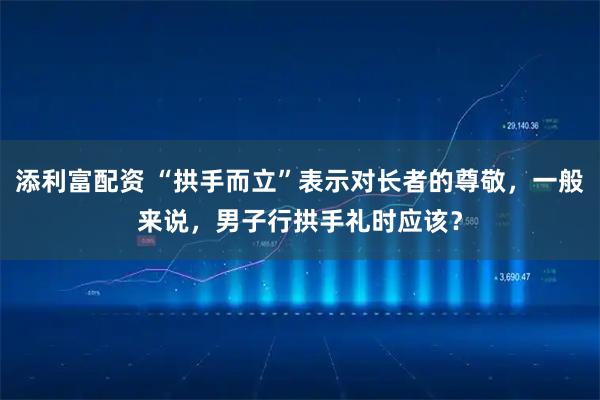 添利富配资 “拱手而立”表示对长者的尊敬，一般来说，男子行拱手礼时应该？