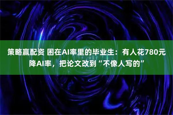 策略赢配资 困在AI率里的毕业生：有人花780元降AI率，把论文改到“不像人写的”